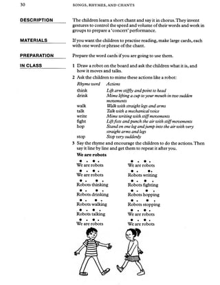 30 SONGS, RHYMES, AND CHANTS
DESCRIPTION
MATERIALS
PREPARATION
IN CLASS
The children learn a short chant and say it in chorus.They invent
gestures to control the speed and volume of their words and work in
groups to prepare a ‘concert’performance.
If you want the children to practise reading, make large cards, each
with one word or phrase of the chant.
Prepare the word cards ifyou are going to use them.
1 Draw a robot on the board and ask the children what it is, and
how it moves and talks.
2 Ask the children to mime these actions like a robot:
Rhyme word Actions
think Lift arm stiffly andpoint to head
drink Mime lifting a cup toyour mouth in two sudden
movements
walk Walk with straight legs and arms
talk Talk with a mechanical voice
write Mime writing with stiffmovements
fight Liftfists andpunch the air with stiffmovements
hop Stand on one legandjump into the air with very
straight arms and legs
stop Stop very suddenly
3 Say the rhyme and encourage the children to do the actions.Then
say it line by line and get them to repeat it after you.
We are robots
We are robots We are robots
We are robots
• • • •
Robots thinking
• • • •
Robots drinking
• • • •
Robots walking
. • • • .
Robots talking
• • • •
We are robots
Robots writing
• • •
Robots fighting
• • •
Robots hopping
• • • •
Robots stopping
• • • •
We are robots
• • • •
We are robots
 