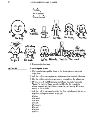 34 SONGS, RHYMES, AND CHANTS
I’m bad.
We’re friends.
• •
That’s the end.
kxsd
IVnsmall.
‘6*.
lm bi( lmshort. lm happy. Tmsad.
’m 500<L. lm bad. We’re fiends. Tltab's tfce end..
IN CLASS
2 Practise the drawings.
Learning the poem
1 Use board drawings like those in the illustration to teach the
adjectives.
2 Ask the children to suggest an action or mime for each adjective.
3 Get the children to do the actions as you call out the adjectives.
4 Draw a speech bubble coming out of one character’s mouth.
Write Pm big in it. Draw speech bubbles for the rest ofthe
characters and ask the children what they are saying.Write the
words in the bubbles.
5 Ask the children to stand up. Say the first eight lines of the poem
together, doing the actions as you go.
I ’m big.
Pm small.
Pm short.
Pm tall.
Pm happy.
Pm sad.
Pm good.
Pm bad.
 