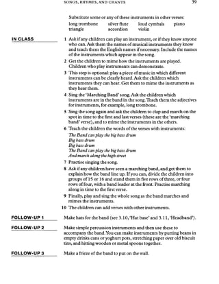 SONGS, RHYMES, AND CHANTS 39
Substitute some or any of these instruments in other verses:
long trombone silver flute loud cymbals piano
triangle accordion violin
IN CLASS__________ 1 Ask if any children can play an instrument, or if they know anyone
who can. Ask them the names of musical instruments they know
and teach them the English names ifnecessary. Include the names
of the instruments which appear in the song.
2 Get the children to mime how the instruments are played.
Children who play instruments can demonstrate.
3 This step is optional: play a piece of music in which different
instruments can be clearly heard. Ask the children which
instruments they can hear. Get them to mime the instruments as
they hear them.
4 Sing the ‘Marching Band’song. Ask the children which
instruments are in the band in the song.Teach them the adjectives
for instruments, for example, long trombone.
5 Sing the song again and ask the children to clap and march on the
spot in time to the first and last verses (these are the ‘marching
band’verse), and to mime the instruments in the others.
6 Teach the children the words of the verses with instruments:
The Band canplay the big bass drum
Big bass drum
Big bass drum
The Band canplay the big bass drum
And march along the high street
7 Practise singing the song.
8 Ask if any children have seen a marching band, and get them to
explain how the band line up. Ifyou can, divide the children into
groups of 15 or 16 and stand them in five rows ofthree, or four
rows of four, with a band leader at the front. Practise marching
along in time to the first verse.
9 Finally, play and sing the whole song as the band marches and
mimes the instruments.
10The children can add verses with other instruments.
FOLLOW-UP 1______ Make hats for the band (see 3.10, ‘Hat base’and 3.11, ‘Headband’).
FOLLOW-UP 2_____ Make simple percussion instruments and then use these to
accompany the band.You can make instruments by putting beans in
empty drinks cans or yoghurt pots, stretching paper over old biscuit
tins, and hitting wooden or metal spoons together.
FOLLOW-UP 3 Make a frieze of the band to put on the wall.
 