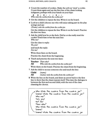 SONGS, RHYMES, AND CHANTS 41
2 Count the number of cookies. Make the soft toy ‘steal’a cookie.
Count them again and say the first line ofthe chant looking
indignant, perhaps with your hands on your hips:
• • • • • • # • •
Who stole the cookiefrom the cookiejar?
3 Get the children to repeat the line.Write it on the board.
4 Look at a child (choose one who will enjoy taking part in the play
acting) and say:
(Name) stole the cookiefrom the cookiejar.
Get the children to repeat the line.Write it on the board. Practise
the first two lines.
5 Ask the child how he or she feels. Did he or she really steal the
cookie?Teach him or her the next line:
Who me?
Get the class to reply:
Yes,you!
and teach the reply:
Not me!
Write these lines on the board.
Practise the chant from the beginning.
6 Teach and practise the next two lines:
Teacher Then who?
All Who stole the cookiefrom the cookiejar?
Write them on the board. Practise the chant from the beginning.
7 Ask the child to accuse someone else and teach the line:
C hild (name)
All (name) stole the cookiefrom the cookiejar!
8 Write the line on the board, and draw an arrow back to the first
line to show that the chant repeats itself.This time the dialogue is
between the first and second child, with the rest of the class
chanting the chorus.
WUo sole- Ue, c~oc&<-e* ‘fv'om fUe- b o o k ie -
(KicweJ slolc- fU e 6 o o k ic - "fvom fUe,
YeS; you!
N of
TV&,v who?
WUo s fo le - fUe* fr'ony *.e, c.ock-e,
Ckicme)
(yawe,) s lo le - fUe. e, c~octe-e, yxr
 