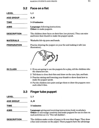 MAKING PUPPETS AND PROPS 53
3.2
LEVEL_____________
AGE GROUP_______
TIME_______________
AIMS
DESCRIPTION
MATERIALS
PREPARATION
IN CLASS__________ 1 If you are going to use the puppets for a play, tell the children who
the characters are.
2 Tell them to close their fists and draw on the eyes, lips, and hair.
3 Practise raising and lowering your thumb to show them how to
make the puppet speak.
4 Put the children into pairs and get them to draw the puppets onto
each other’s fists.
3.3 Finger tube puppet
2,3
A, B
15 m inutes
Language: giving and receiving instructions; body vocabulary.
Other: to encourage creativity and make puppets for use in class on
such activities as 2.4, ‘Two tall daddies’.
The children make a tube of paper to fit over their finger.They draw
a face and costume on the paper.These puppets have the advantage
LEVEL
AGE GROUP
TIME_______
AIMS
DESCRIPTION
Face on a fist
1,2
A, B
5-10 minutes
Language: following instructions.
Other: to make puppets.
The children draw faces on their fists (see picture).They can raise
and lower their thumb to make the puppet speak.
Washable felt-tip pens and hands.
Practise drawing the puppet on your fist and making it talk (see
illustration).
/
 