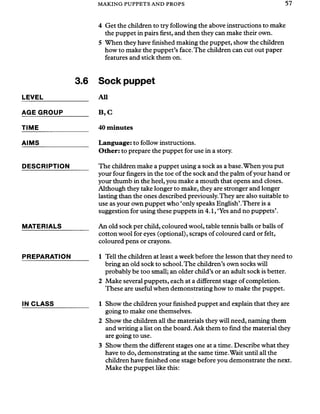 MAKING PUPPETS AND PROPS 57
4 Get the children to try following the above instructions to make
the puppet in pairs first, and then they can make their own.
5 When they have finished making the puppet, show the children
how to make the puppet’s face.The children can cut out paper
features and stick them on.
3.6
LEVEL
AGE GROUP
TIME
AIMS
DESCRIPTION
MATERIALS
PREPARATION
IN CLASS
Sock puppet
All
B ,C
40 minutes
Language: to follow instructions.
Other: to prepare the puppet for use in a story.
The children make a puppet using a sock as a base.When you put
your four fingers in the toe of the sock and the palm ofyour hand or
your thumb in the heel, you make a mouth that opens and closes.
Although they take longer to make, they are stronger and longer
lasting than the ones described previously.They are also suitable to
use as your own puppet who ‘only speaks English’.There is a
suggestion for using these puppets in 4.1, ‘Yes and no puppets’.
An old sock per child, coloured wool, table tennis balls or balls of
cotton wool for eyes (optional), scraps of coloured card or felt,
coloured pens or crayons.
1 Tell the children at least a week before the lesson that they need to
bring an old sock to school.The children’s own socks will
probably be too small; an older child’s or an adult sock is better.
2 Make several puppets, each at a different stage of completion.
These are useful when demonstrating how to make the puppet.
1 Show the children your finished puppet and explain that they are
going to make one themselves.
2 Show the children all the materials they will need, naming them
and writing a list on the board. Ask them to find the material they
are going to use.
3 Show them the different stages one at a time. Describe what they
have to do, demonstrating at the same time.Wait until all the
children have finished one stage before you demonstrate the next.
Make the puppet like this:
 