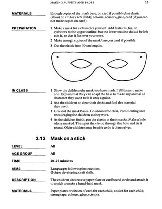 MAKING PUPPETS AND PROPS 65
MATERIALS
PREPARATION
IN CLASS
3.13
LEVEL_____________
AGE GROUP_______
TIME_______________
AIMS__________
DESCRIPTION
MATERIALS
Enough copies of the mask base, on card ifpossible; hat elastic
(about 30 cm for each child); colours, scissors, glue, card (ifyou can
not make copies on card).
1 Make a mask for a character yourself. Add features, fur, or
eyebrows to the upper outline, but the lower outline should be left
as it is, so that it fits over your nose.
2 Make enough copies of the mask base, on card if possible.
3 Cut the elastic into 30 cm lengths.
1 Show the children the mask you have made. Tell them to make
one. Explain that they can adapt the base to make any animal or
character they want to: it is only a guide.
2 Ask the children to clear their desks and find the material
they need.
3 Give out the mask bases. Go around the class, commenting and
encouraging the children as they work.
4 As the children finish, put the elastic in their masks. Make a hole
where marked. Then put the elastic through the hole and tie it
round. Older children may be able to do it themselves.
Mask on a stick
All
All
20-25 minutes
Language: following instructions.
Other: developing craft skills.
The children decorate a paper plate or cardboard circle and attach it
to a stick to make a hand-held mask.
Paper plates or circles of card for each child; a stick for each child;
strong tape, colours, glue, scissors.
 