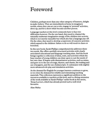 Foreword
Children, perhaps more than any other category of learners, delight
in make-believe. They are immediately at home in imaginary
worlds, where they can act out a role, engage in ‘pretend’activities,
dress up, and for a short while become another person.
Language teachers at this level commonly have to face two
difficulties however. On the one hand, they need to channel the
naturally exuberant imaginative energy of the children into activity
which is not merely enjoyable but which also has a language pay-off.
On the other, they need to develop a repertoire of concrete activities
which appeal to the children: failure to do so will result in chaos or
boredom.
In this new book, Sarah Phillips comprehensively addresses these
two needs. She offers carefully structured activities with clearly
articulated educational and language teaching aims. And the book
brings together a collection of ideas, texts, and activities which the
busy teacher ofyoung children can draw upon to suit the needs of
her own class. It begins with dramatization activities, such as mime,
and goes on to the use of songs, rhymes, and chants, the making and
use of puppets, and the use of playscripts. It culminates with slightly
more advanced role play and simulation activities.
As the demand for English for younger learners continues to grow,
so too does the demand for reliable and stimulating teaching
materials.This collection represents a significant addition to the
resources available to teachers at this level, and is a fitting extension
of the work available in Sarah Phillips’earlier book in this series,
Young Learners, which has already proved such a well-tried
favourite.
Alan Maley
 