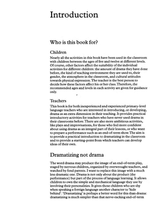 Introduction
Who is this book for?
Children
Nearly all the activities in this book have been used in the classroom
with children between the ages of five and twelve at different levels.
Of course, other factors affect the suitability ofthe individual
activities for different children: the amount of drama they have done
before, the kind of teaching environment they are used to, their
gender, the atmosphere in the classroom, and cultural attitudes
towards physical expression. The teacher is the best person to
decide how these factors affect his or her class.Therefore, the
recommended ages and levels in each activity are given for guidance
only.
s
Teachers
This book is for both inexperienced and experienced primary-level
language teachers who are interested in introducing, or developing,
drama as an extra dimension in their teaching. It provides practical
introductory activities for teachers who have never used drama in
their classrooms before.There are also more ambitious activities,
like plays and improvisations, for those who feel more confident
about using drama as an integral part of their lessons, or who want
to prepare a performance such as an end-of-term show.The aim is
to provide a practical introduction to dramatizing in the classroom
and to provide a starting-point from which teachers can develop
ideas oftheir own.
Dramatizing not drama
The word drama may produce the image of an end-of-term play,
staged by nervous children, organized by overwrought teachers, and
watched by fond parents. I want to replace this image with a much
less dramatic one. Drama is not only about the product (the
performance) but part of the process of language learning. It allows
children to own the simple and mechanical language they use by
involving their personalities. It gives those children who are shy
when speaking a foreign language another character to ‘hide
behind’. ‘Dramatizing’is perhaps a better word for this than drama:
dramatizing is much simpler than that nerve-racking end-of-term
 