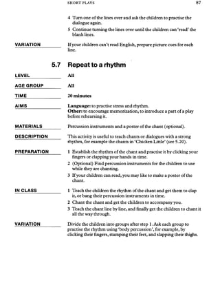 SHORT PLAYS 87
4 Turn one of the lines over and ask the children to practise the
dialogue again.
5 Continue turning the lines over until the children can ‘read’the
blank lines.
VARIATION_________ If your children can’t read English, prepare picture cues for each
line.
LEVEL
AGE GROUP
5.7 Repeat to a rhythm
All
All
TIME
AIMS
MATERIALS
DESCRIPTION
PREPARATION
20 minutes
Language: to practise stress and rhythm.
Other: to encourage memorization, to introduce a part of a play
before rehearsing it.
Percussion instruments and a poster of the chant (optional).
This activity is useful to teach chants or dialogues with a strong
rhythm, for example the chants in ‘Chicken Little’ (see 5.20).
1 Establish the rhythm of the chant and practise it by clicking your
fingers or clapping your hands in time.
2 (Optional) Find percussion instruments for the children to use
while they are chanting.
3 If your children can read, you may like to make a poster of the
chant.
IN CLASS
VARIATION
1 Teach the children the rhythm of the chant and get them to clap
it, or bang their percussion instruments in time.
2 Chant the chant and get the children to accompany you.
3 Teach the chant line by line, and finally get the children to chant it
all the way through.
Divide the children into groups after step 1. Ask each group to
practise the rhythm using ‘body percussion’, for example, by
clicking their fingers, stamping their feet, and slapping their thighs.
 