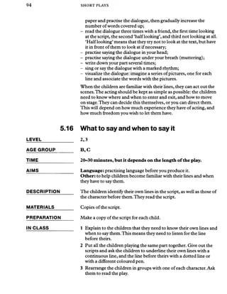 94 SHORT PLAYS
5.16
LEVEL_____________
AGE GROUP_______
TIME_______________
AIMS
DESCRIPTION
MATERIALS
PREPARATION
IN CLASS
paper and practise the dialogue, then gradually increase the
number ofwords covered up;
- read the dialogue three times with a friend, the first time looking
at the script, the second ‘half looking’, and third not looking at all.
‘Half looking’means that they try not to look at the text, but have
it in front ofthem to look at if necessary;
- practise saying the dialogue in your head;
- practise saying the dialogue under your breath (muttering);
- write down your part several times;
- sing or say the dialogue with a marked rhythm;
- visualize the dialogue: imagine a series ofpictures, one for each
line and associate the words with the pictures.
When the children are familiar with their lines, they can act out the
scenes.The acting should be kept as simple as possible: the children
need to know where and when to enter and exit, and how to move
on stage.They can decide this themselves, or you can direct them.
This will depend on how much experience they have of acting, and
how much freedom you wish to let them have.
What to say and when to say it
2,3
B ,C
20-30 minutes, but it depends on the length of the play.
Language: practising language before you produce it.
Other: to help children become familiar with their lines and when
they have to say them.
The children identify their own lines in the script, as well as those of
the character before them.They read the script.
Copies of the script.
Make a copy ofthe script for each child.
1 Explain to the children that they need to know their own lines and
when to say them.This means they need to listen for the line
before theirs.
2 Put all the children playing the same part together. Give out the
scripts and ask the children to underline their own lines with a
continuous line, and the line before theirs with a dotted line or
with a different coloured pen.
3 Rearrange the children in groups with one of each character. Ask
them to read the play.
 