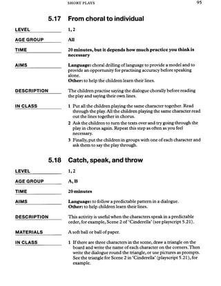 SHORT PLAYS 95
5.17
LEVEL_____________
AGE GROUP_______
TIME_______________
AIMS
DESCRIPTION
IN CLASS
5.18
LEVEL_____________
AGE GROUP_______
TIME_______________
AIMS_______________
DESCRIPTION
MATERIALS
IN CLASS
From choral to individual
1,2
All
20 minutes, but it depends how much practice you think is
necessary
Language: choral drilling of language to provide a model and to
provide an opportunity for practising accuracy before speaking
alone.
Other: to help the children learn their lines.
The children practise saying the dialogue chorally before reading
the play and saying their own lines.
1 Put all the children playing the same character together. Read
through the play. All the children playing the same character read
out the lines together in chorus.
2 Ask the children to turn the texts over and try going through the
play in chorus again. Repeat this step as often as you feel
necessary.
3 Finally, put the children in groups with one of each character and
ask them to say the play through.
Catch, speak, and throw
1,2
A ,B
20 minutes
Language: to follow a predictable pattern in a dialogue.
Other: to help children learn their lines.
This activity is useful when the characters speak in a predictable
order, for example, Scene 2 of ‘Cinderella’(see playscript 5.21).
A soft ball or ball ofpaper.
1 If there are three characters in the scene, draw a triangle on the
board and write the name of each character on the corners.Then
write the dialogue round the triangle, or use pictures as prompts.
See the triangle for Scene 2 in ‘Cinderella’ (playscript 5.21), for
example.
 