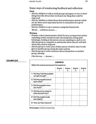 SHORT PLAYS 97
EXAMPLES
Some ways of conducting feedback and reflection
Oral
- Ask the children to talk in small groups and agree on two or three
things they like about their work and one thing that could be
improved.
- Ask the children to think about their performance and say which
are the three most important factors to remember for a good
performance.
- Ask the children to say a sentence using this framework:
We did... well/better, because ...
Written
- Prepare a short questionnaire which focuses on important points
(speaking clearly, entrances/exits, knowing lines, being quiet
backstage, looking at the person you are speaking to, and so on).
Ask the group to complete it, and decide where they do well and
where they need to improve.
- Ask the group to write a list of three pieces of advice they would
give to another group doing the same activity.
- Ask the group to write sentences about themselves or another
group, starting:
I like the way ..., because ...
Watch the scenes and answer t
PUPPETS
he questic
Scene
1
ns.
Scene
2
Scene
3
Scene
4
1 Did they hold the puppets
up high enough?
2 Did the puppets look at
each other?
3 Did the puppets move
too much?
4 Did they know where to
enter and exit from?
5 Did they speak loudly
and clearly?
6 How can they improve?
Photocopiable © Oxford University Press
 