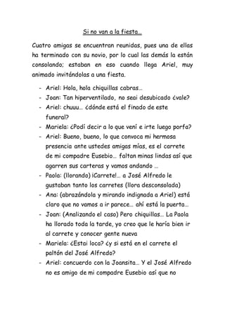 Si no van a la fiesta…
Cuatro amigas se encuentran reunidas, pues una de ellas
ha terminado con su novio, por lo cual las demás la están
consolando; estaban en eso cuando llega Ariel, muy
animado invitándolas a una fiesta.
- Ariel: Hola, hola chiquillas cabras…
- Joan: Tan hiperventilado, no seai desubicado ¿vale?
- Ariel: chuuu… ¿dónde está el finado de este
funeral?
- Mariela: ¿Podí decir a lo que vení e irte luego porfa?
- Ariel: Bueno, bueno, lo que convoca mi hermosa
presencia ante ustedes amigas mías, es el carrete
de mi compadre Eusebio… faltan minas lindas así que
agarren sus carteras y vamos andando …
- Paola: (llorando) ¡Carrete!… a José Alfredo le
gustaban tanto los carretes (llora desconsolada)
- Ana: (abrazándola y mirando indignada a Ariel) está
claro que no vamos a ir parece… ahí está la puerta…
- Joan: (Analizando el caso) Pero chiquillas… La Paola
ha llorado toda la tarde, yo creo que le haría bien ir
al carrete y conocer gente nueva
- Mariela: ¿Estai loca? ¿y si está en el carrete el
paltón del José Alfredo?
- Ariel: concuerdo con la Joansita… Y el José Alfredo
no es amigo de mi compadre Eusebio así que no
 