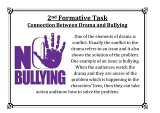 2nd Formative Task
Connection Between Drama and Bullying
One of the elements of drama is
conflict. Usually the conflict in the
drama refers to an issue and it also
shows the solution of the problem.
One example of an issue is bullying.
When the audiences watch the
drama and they are aware of the
problem which is happening in the
characters’ lives, then they can take
action andknow how to solve the problem.
 