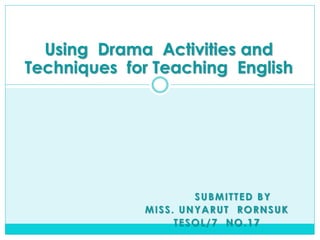 Using Drama Activities and
Techniques for Teaching English

SUBMITTED BY
MISS. UNYARUT RORNSUK
TESOL/7 NO.17

 