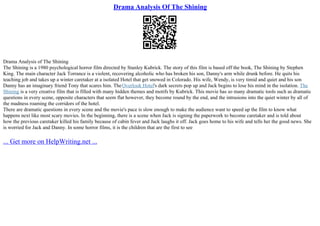 Drama Analysis Of The Shining
Drama Analysis of The Shining
The Shining is a 1980 psychological horror film directed by Stanley Kubrick. The story of this film is based off the book, The Shining by Stephen
King. The main character Jack Torrance is a violent, recovering alcoholic who has broken his son, Danny's arm while drunk before. He quits his
teaching job and takes up a winter caretaker at a isolated Hotel that get snowed in Colorado. His wife, Wendy, is very timid and quiet and his son
Danny has an imaginary friend Tony that scares him. TheOverlook Hotel's dark secrets pop up and Jack begins to lose his mind in the isolation. The
Shining is a very creative film that is filled with many hidden themes and motifs by Kubrick. This movie has so many dramatic tools such as dramatic
questions in every scene, opposite characters that seem flat however, they become round by the end, and the intrusions into the quiet winter by all of
the madness roaming the corridors of the hotel.
There are dramatic questions in every scene and the movie's pace is slow enough to make the audience want to speed up the film to know what
happens next like most scary movies. In the beginning, there is a scene when Jack is signing the paperwork to become caretaker and is told about
how the previous caretaker killed his family because of cabin fever and Jack laughs it off. Jack goes home to his wife and tells her the good news. She
is worried for Jack and Danny. In some horror films, it is the children that are the first to see
... Get more on HelpWriting.net ...
 