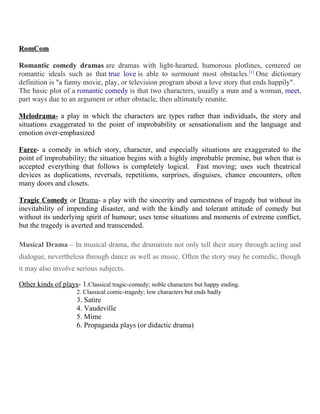 RomCom
Romantic comedy dramas are dramas with light-hearted, humorous plotlines, centered on
romantic ideals such as that true love is able to surmount most obstacles.[1]
One dictionary
definition is "a funny movie, play, or television program about a love story that ends happily".
The basic plot of a romantic comedy is that two characters, usually a man and a woman, meet,
part ways due to an argument or other obstacle, then ultimately reunite.
Melodrama- a play in which the characters are types rather than individuals, the story and
situations exaggerated to the point of improbability or sensationalism and the language and
emotion over-emphasized
Farce- a comedy in which story, character, and especially situations are exaggerated to the
point of improbability; the situation begins with a highly improbable premise, but when that is
accepted everything that follows is completely logical. Fast moving; uses such theatrical
devices as duplications, reversals, repetitions, surprises, disguises, chance encounters, often
many doors and closets.
Tragic Comedy or Drama- a play with the sincerity and earnestness of tragedy but without its
inevitability of impending disaster, and with the kindly and tolerant attitude of comedy but
without its underlying spirit of humour; uses tense situations and moments of extreme conflict,
but the tragedy is averted and transcended.
Musical Drama – In musical drama, the dramatists not only tell their story through acting and
dialogue, nevertheless through dance as well as music. Often the story may be comedic, though
it may also involve serious subjects.
Other kinds of plays- 1.Classical tragic-comedy; noble characters but happy ending.
2. Classical comic-tragedy; low characters but ends badly
3. Satire
4. Vaudeville
5. Mime
6. Propaganda plays (or didactic drama)
 