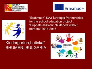 “Erasmus+” KA2 Strategic Partnerships
for the school education project :
“Puppets mission: childhood without
borders“ 2014-2016
Kindergarten„Latinka“
SHUMEN, BULGARIA
 