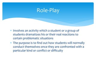  Involves an activity which a student or a group of
students dramatizes his or their real reactions to
certain problematic situations
 The purpose is to find out how students will normally
conduct themselves once they are confronted with a
particular kind or conflict or difficulty
Role-Play
 
