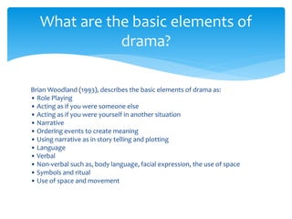 Brian Woodland (1993), describes the basic elements of drama as:
• Role Playing
• Acting as if you were someone else
• Acting as if you were yourself in another situation
• Narrative
• Ordering events to create meaning
• Using narrative as in story telling and plotting
• Language
• Verbal
• Non-verbal such as, body language, facial expression, the use of space
• Symbols and ritual
• Use of space and movement
What are the basic elements of
drama?
 