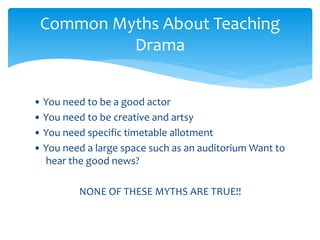 • You need to be a good actor
• You need to be creative and artsy
• You need specific timetable allotment
• You need a large space such as an auditorium Want to
hear the good news?
NONE OF THESE MYTHS ARE TRUE!!
Common Myths About Teaching
Drama
 