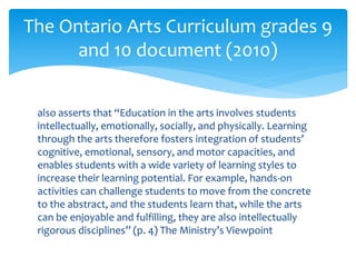 also asserts that “Education in the arts involves students
intellectually, emotionally, socially, and physically. Learning
through the arts therefore fosters integration of students’
cognitive, emotional, sensory, and motor capacities, and
enables students with a wide variety of learning styles to
increase their learning potential. For example, hands-on
activities can challenge students to move from the concrete
to the abstract, and the students learn that, while the arts
can be enjoyable and fulfilling, they are also intellectually
rigorous disciplines” (p. 4) The Ministry’s Viewpoint
The Ontario Arts Curriculum grades 9
and 10 document (2010)
 