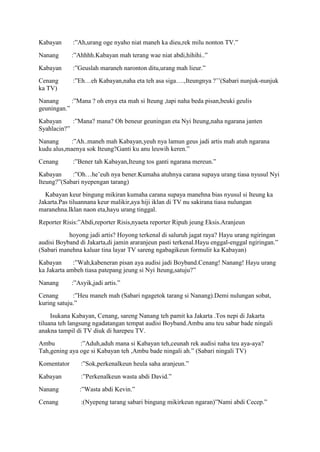 Kabayan      :”Ah,urang oge nyaho niat maneh ka dieu,rek milu nonton TV.”
Nanang       :”Ahhhh.Kabayan mah terang wae niat abdi,hihihi..”
Kabayan      :”Geuslah maraneh naronton ditu,urang mah lieur.”
Cenang       :”Eh…eh Kabayan,naha eta teh asa siga….,Iteungnya ?‟‟(Sabari nunjuk-nunjuk
ka TV)
Nanang      :”Mana ? oh enya eta mah si Iteung ,tapi naha beda pisan,beuki geulis
geuningan.”
Kabayan     :”Mana? mana? Oh beneur geuningan eta Nyi Iteung,naha ngarana janten
Syahlacin?”
Nanang     :”Ah..maneh mah Kabayan,yeuh nya lamun geus jadi artis mah atuh ngarana
kudu alus,maenya sok Iteung?Ganti ku anu leuwih keren.”
Cenang       :”Bener tah Kabayan,Iteung tos ganti ngarana mereun.”
Kabayan     :”Oh…he‟euh nya bener.Kumaha atuhnya carana supaya urang tiasa nyusul Nyi
Iteung?”(Sabari nyepengan tarang)
  Kabayan keur bingung mikiran kumaha carana supaya manehna bias nyusul si Iteung ka
Jakarta.Pas tiluannana keur malikir,aya hiji iklan di TV nu sakirana tiasa nulungan
maranehna.Iklan naon eta,hayu urang tinggal.
Reporter Risis:”Abdi,reporter Risis,nyaeta reporter Ripuh jeung Eksis.Aranjeun
           hoyong jadi artis? Hoyong terkenal di saluruh jagat raya? Hayu urang ngiringan
audisi Boyband di Jakarta,di jamin araranjeun pasti terkenal.Hayu enggal-enggal ngiringan.”
(Sabari manehna kaluar tina layar TV sareng ngabagikeun formulir ka Kabayan)
Kabayan      :”Wah,kabeneran pisan aya audisi jadi Boyband.Cenang! Nanang! Hayu urang
ka Jakarta ambeh tiasa patepang jeung si Nyi Iteung,satuju?”
Nanang       :”Asyik,jadi artis.”
Cenang       :”Heu maneh mah (Sabari ngagetok tarang si Nanang).Demi nulungan sobat,
kuring satuju.”
     Isukana Kabayan, Cenang, sareng Nanang teh pamit ka Jakarta .Tos nepi di Jakarta
tiluana teh langsung ngadatangan tempat audisi Boyband.Ambu anu teu sabar bade ningali
anakna tampil di TV diuk di harepeu TV.
Ambu           :”Aduh,aduh mana si Kabayan teh,ceunah rek audisi naha teu aya-aya?
Tah,gening aya oge si Kabayan teh ,Ambu bade ningali ah.” (Sabari ningali TV)
Komentator      :”Sok,perkenalkeun heula saha aranjeun.”
Kabayan         :”Perkenalkeun wasta abdi David.”
Nanang          :”Wasta abdi Kevin.”
Cenang          :(Nyepeng tarang sabari bingung mikirkeun ngaran)”Nami abdi Cecep.”
 