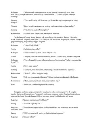 Kabayan         :”Aduh,maneh mah nya,ngaran urang jeung si Nanang teh geus alus-
alus,David jeung Kevin,eh ari maneh cecep.Pamaeh dasar…”(Sabari ngajitak tarang si
Cenang)
Cenang         :”Enya atuh kuring teh lieur,anu aya di otak kuring teh ngan ngaran cecep
hungkul.”
Nanang         :”Geus welah teu nanaon, nu penting mah urang tiasa ngiluan audisi.”
Cenang         :”Tah,beneur ceuk si Nanang teh.”
Komentator     :”Oke,sok atuh tampilkeun penampilan aranjeun.”
    Pas Kabayan ,Cenang ,jeung Nanang rek nampilkeun bakatna sora Kabaya Ujug-ujug
serek. Ambu teh langsung mere jahe ka si Kabayan,si Komentator bingungeun, anjeun sadaya
ge pasti bingung, hayu urang tinggal adegana.
Kabayan        :”Uhuk-Uhuk-Uhuk.”
Ambu           :”Jahe jang, jahe,jahe.”
Kabayan        :”Naon Ambu ?”(Sabari kaluar ti layar TV)
Ambu           :”Ieu jahe,jahe sok atuh emam heula jahena.”(Sabari mere jahe ka Kabayan)
Kabayan        :”Enya-Enya abdi emam jahena,nuhunnya Ambu nuhun.”(sabari asup deui ka
layar TV)
Ambu           :”Enya sami-sami.”
Cenang         :”Kabayan,buru atuh dahar jahena engke bisi komentatorna ngamuk.”
Komentator     :”Hehh!!! (Sabari nenggeul meja)
Nanang         :”Tuh pan bener ceuk si Cenang.”(Sabari ngaharewos ka ceuli si Kabayan)
Komentator     :”Buru,arek nampilkeun moal,hararese kitu oge.”
Hotts         :”Nuhun bu!!!”(Sabari ngabentuk formasi)


    Sanggeus audisina rengse,komentator nangtukeun saha pamenangna.Teu di sangka-
sangka Kabayan, Cenang,jeung Nanang teh jantenanu meunang janten Boyband terkenal,anu
ngarana Boyband Hotts.Kabayan Akhirna patepang jeung Syahlacin dina hiji acara.
Reporter      :”Kunaon nami anjeun Syahlacin?”
Iteung        :”Kusabab saya alay cin..”
Reporter       :”Kumaha tanggepan anjeun ka Boyband Hotts anu pendatang anyar tapina
tiasa naek daun?”
Iteung        ;”OMG menurut abdi mah nya.abdi tiada tandinganana.”
Reporter      :”Anjeun yakin?”
 