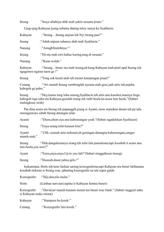 Iteung        :”Insya allahnya abdi mah yakin sesuatu pisan.”
   Ujug-ujug Kabayan jeung sobatna datang tuluy nanya ka Syahlacin.
Kabayan         :”Iteung…Iteung anjeun teh Nyi Iteung pan?”
Iteung        :”Aduh anjeun sahanya abdi mah Syahlacin.”
Nanang         :”Astaghfirulohnya.!‟‟
Iteung        :”Eh eta mah cirri kahas kuring,tong di turutan.”
Nanang         :”Keun welah.”
Kabayan        :”Iteung…bener ieu mah iteung,ah kang Kabayan mah pasti apal Iteung rek
ngagentos ngaran naon ge !”
Iteung        :”Tong sok kenal atuh ieh meuni kampungan pisan!”
Cenang        :”Ari maneh Iteung sombonglah ayeuna mah geus jadi artis teh,nepika
kabogoh ge poho.”
Iteung        :”Hey,kamu tong loba omong,Syahlacin teh artis anu kasohor,maenya boga
kabogoh siga saha eta Kabayan,geuslah urang rek indit heula ka acara lain heula.”(Sabari
malingkeun sirah)
  Pas dina acara eta Iteung teh papanggih jeung si Ayanti, teras manehna duaan teh pa‟adu
omongeun,ku sabab Iteung datangna telat.
Ayanti         :”Ehem,ehem aya anu kabeurangan yeuh.”(Sabari ngadelekan Syahlacin)
Iteung        :”Enya urang telat kunaon kitu?”
Ayanti      :”Uhh..ceunah artis terkenal,eh geningan datangna kabeurangan,cangor
maneh mah.”
Iteung         :”Heh,dangukeunnya urang teh telat lain pamalesan,tapi kusabab ti acara anu
lain heula,you now?”
Ayant          :”Enya,enya,enya.Up to you lah!”(Sabari ninggalkeun iteung)
Iteung        :”Huuuuh,dasar jalma gelo.!”
   Isukannana, Hotts teh keur latihan sareng koreograferna,tapi Kabayan teu bener latihanana
kusabab mikiran si Iteung wae, jabaning koreografer na teh super galak.
Koreografer    :”Hiji,dua,tilu mulai.”
Hotts         :(Latihan nari-nari,tapina si Kabayan henteu bener)
Koreografer :”David,ari maneh kunaon meuni teu bener wae titadi.” (Sabari neggeul suku
si Kabayan make mistar)
Kabayan         :”Hampura bu korek.”
Cenang          :”Koreografer lain korek.”
 