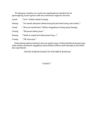 Di tukangeun manehna aya Ayanti anu ngadangukeun manehna dua‟an
ngawengkong.Ayanti ngarasa sedih teras mutuskeun angkat ka luar kota.
Ayanti     :”Aww.”(Sabari nabrak Cenang)
Nanang      :”Ari maneh nakunaon nabrak kuring,tuh pan buuk kuring acak-acakan.”
Ayanti     :”Ah,awas maneh banci.”(Sabari ninggalkeun Cenang jeung Nanang)
Cenang      :”Ihh,meuni kaktus pisan.”
Nanang      :”Salah ari maneh lain kaktus,ketus kuya..!”
Cenang      :”Oh enya-enya.”
   Isukna,Iteung ngiring mulang ka desa teu puguh jeung si kabayan,Kabayan,Iteung jeung
sobat-sobatna mutuskeun ninggalkeun dunia hiburan.Akhirna mah kahirupan di desa balik
deui siga baheula.
              ITEUNG SARENG KABAYAN TEH HIRUP BAHAGIA




                                    “TAMAT‟‟
 