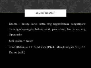 - Drama : jinising karya sastra sing nggambarake panguripane
manungsa nganggo obahing awak, pacelathon, lan paraga sing
dipentaske.
- Seni drama = teater
- Tonil (Belanda) >> Sandiwara (P.K.G Mangkunegara VII) >>
Drama (saiki)
APA IKU DRAMA??