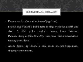 - Drama << basa Yunani = draomai (nglakoni)
- Sejarah ing Yunani : Bukti tertulis sing nyebutke drama ana
abad 5 SM yaiku naskah drama kuno Yunani.
Panulise Aeschylus (525-456 SM). Isine yaiku lakon sesembahan
marang dewa-dewa.
- Anane drama ing Indonesia saka anane upacara keagamaan,
sing ngucapne mantra.
KEPRIYE SEJARAHE DRAMA??