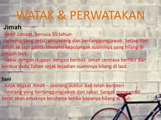 Jimah
- Isteri Jumaat, berusia 55 tahun·
-Seorang yang setia, penyayang dan bertanggungjawab. Setiap hari
Jimah ke tepi pantai menanti kepulangan suaminya yang hilang di
tengah laut.·
-Sabar dengan dugaan dengan berdoa. Jimah sentiasa berfikir dan
berdoa pada Tuhan sejak kejadian suaminya hilang di laut.·
Sani
- Anak angkat Jimah – seorang doktor dan telah beristeri·
-Seorang yang bertanggungjawab dan sabar. Sangat mengambil
berat akan emaknya terutama ketika bapanya hilang di laut.·
WATAK & PERWATAKAN
 