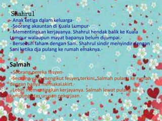 Shahrul
- Anak ketiga dalam keluarga·
-Seorang akauntan di Kuala Lumpur·
- Mementingkan kerjayanya. Shahrul hendak balik ke Kuala
Lumpur walaupun mayat bapanya belum dijumpai.·
- Berselisih faham dengan Sani. Shahrul sindir menyindir dengan
Sani ketika dia pulang ke rumah emaknya.·
Salmah
-Seorang pereka fesyen·
-Seorang yang mengikut fesyen terkini. Salmah pulang ke rumah
dengan hanya memakai skirt.·
-Lebih mementingkan kerjayanya. Salmah lewat pulang ke
kampung atas urusan pekerjaan.·
 