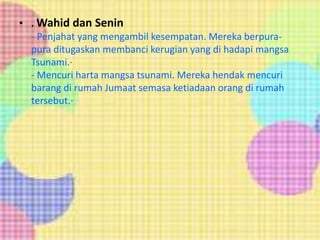 • . Wahid dan Senin
- Penjahat yang mengambil kesempatan. Mereka berpura-
pura ditugaskan membanci kerugian yang di hadapi mangsa
Tsunami.·
- Mencuri harta mangsa tsunami. Mereka hendak mencuri
barang di rumah Jumaat semasa ketiadaan orang di rumah
tersebut.·
 