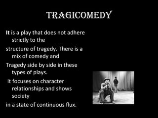 TRAGiCOMEDY
It is a play that does not adhere
    strictly to the
structure of tragedy. There is a
    mix of comedy and
Tragedy side by side in these
    types of plays.
 It focuses on character
    relationships and shows
    society
in a state of continuous flux.
 