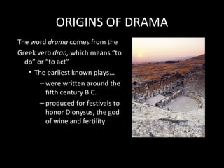 ORIGINS OF DRAMA
The word drama comes from the
Greek verb dran, which means “to
  do” or “to act”
   • The earliest known plays...
       – were written around the
         fifth century B.C.
       – produced for festivals to
         honor Dionysus, the god
         of wine and fertility
 