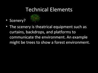 Technical Elements
• Scenery?
• The scenery is theatrical equipment such as
  curtains, backdrops, and platforms to
  communicate the environment. An example
  might be trees to show a forest environment.
 