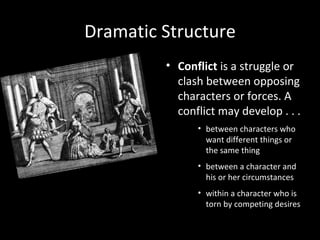 Dramatic Structure
         • Conflict is a struggle or
           clash between opposing
           characters or forces. A
           conflict may develop . . .
               • between characters who
                 want different things or
                 the same thing
               • between a character and
                 his or her circumstances
               • within a character who is
                 torn by competing desires
 