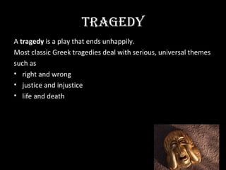 TRAGEDY
A tragedy is a play that ends unhappily.
Most classic Greek tragedies deal with serious, universal themes
such as
• right and wrong
• justice and injustice
• life and death
 