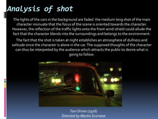Analysis of shot
The lights of the cars in the background are faded the medium long shot of the main
character insinuate that the focus of the scene is oriented towards the character.
However, the reflection of the traffic lights onto the front wind-shield could allude the
fact that the character blends into the surroundings and belongs to the environment.
The fact that the shot is taken at night establishes an atmosphere of dullness and
solitude since the character is alone in the car.The supposed thoughts of the character
can thus be interpreted by the audience which attracts the public to desire what is
going to follow.
Taxi Driver (1976)
Directed by Martin Scorsese
 