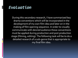 Evaluation
During this secondary research, I have summarized key
drama conventions which will be incorporated in the
development of my own film idea and later on in the
making of film opening sequence. In order to visually
communicate with desired audience these conventions
must be applied during production and post production
stage (filming, editing).The following task will be to do a
detailed research of a sub-genre that is appropriate to
my final film idea.
 