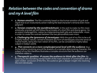 Relationbetweenthecodesandconventionofdrama
andmyAlevelfilm
 1. Human emotion:The film is entirely based on the human emotion of guilt and
regret due to an involuntarily action making the lead character’s remorse even more
poignant
 2.Tension created by the soundtrack/music: In the wish to make my film more
artistically oriented yet still follow the principles of a short film and drama genre, I to
an extent challenged this notion by implementing both jolly and melancholic music
in order to create the contrast between the two personalities even more.
 3. Challenging the ignorance of stereotypes:With the goal of my film to be a of
a highly realistic nature, I aimed to dissolve any form of stereotypes since the sense of
mental health, being the main notion of my film, can be considered a highly taboo
subject in today's world.
 4. Plot connects on a more complex/personal level with the audience: Due
to the plotline revolving around the analysis of a mentally deteriorating character, the
subject of my film therefore illustrates a complex structure that the audience can
therefore relate to.
 5.Therapeutic qualities  causes the audience to think after the film: By
focusing on the dwindling mental health of the main character in combination with an
open-ended conclusion of the film, the audience gets a deeper insight into resolving
the end individually.
 