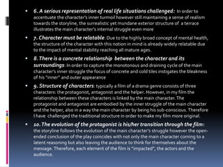  6. A serious representation of real life situations challenged: In order to
accentuate the character’s inner turmoil however still maintaining a sense of realism
towards the storyline, the surrealistic yet mundane exterior structure of a terrace
illustrates the main character’s internal struggle even more
 7. Character must be relatable: Due to the highly broad concept of mental health,
the structure of the character with this notion in mind is already widely relatable due
to the impact of mental stability reaching all mature ages.
 8.There is a concrete relationship between the character and its
surroundings: In order to capture the monotonous and draining cycle of the main
character’s inner struggle the focus of concrete and cold tiles instigates the bleakness
of his “inner” and outer appearance
 9. Structure of characters: typically a film of a drama genre consists of three
characters: the protagonist, antagonist and the helper. However, in my film the
relationship between these characters is linked by the main character.The
protagonist and antagonist are embodied by the inner struggle of the main character
and the helper, also in a way the main character by being his sub-conscious. Therefore
I have challenged the traditional structure in order to make my film more original.
 10.The evolution of the protagonist is his/her transition through the film:
the storyline follows the evolution of the main character’s struggle however the open-
ended conclusion of the play coincides with not only the main character coming to a
latent reasoning but also leaving the audience to think for themselves about the
message. Therefore, each element of the film is “impacted”, the actors and the
audience.
 