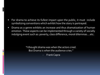  For drama to achieve its fullest impact upon the public, it must include
symbolizing conventions which exhibit how the story is portrayed.
 Drama as a genre exhibits an increase and thus dramatization of human
emotion. These aspects can be implemented through a variety of socially
indulging event such as: poverty, class difference, moral dilemmas….etc.
“I thought drama was when the actors cried.
But Drama is when the audience cries.”
- Frank Capra
Conventions
 