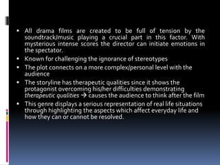  All drama films are created to be full of tension by the
soundtrack/music playing a crucial part in this factor. With
mysterious intense scores the director can initiate emotions in
the spectator.
 Known for challenging the ignorance of stereotypes
 The plot connects on a more complex/personal level with the
audience
 The storyline has therapeutic qualities since it shows the
protagonist overcoming his/her difficulties demonstrating
therapeutic qualities  causes the audience to think after the film
 This genre displays a serious representation of real life situations
through highlighting the aspects which affect everyday life and
how they can or cannot be resolved.
 