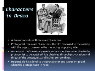 Characters
in Drama
 A drama consists of three main characters:
 Protagonist: the main character is the film disclosed to the society
with the urge to overcome the menacing, opposing side
 Antagonist: he/she usually needs some aspect in connection to the
protagonist to be acquired. It is obtained through provocation and
threat of the protagonist and his/her surroundings.
 Helper/Side-kick: loyal to the protagonist and is present to aid
when the protagonist is in need.
Sherlock Holmes and
John Watson – the
famous protagonist and
helper duo
 