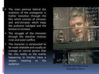  The main premise behind the
evolution of the protagonist is
his/her transition through the
film which consists of climaxes
and anti-climaxes which keep
the audience indulged and the
tension to increase.
 The struggle of the character
through the storyline involves
inner and outer conflict.
 The character is constructed to
be made relatable and usually an
average or normal person that
fits into reality so the events
happening to him/her have a
deeper meaning to the
audience.
The Beautiful Mind (2001)
Biography, Drama
 