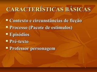 CARACTERÍSTICAS BÁSICAS
Contexto e circunstâncias de ficção
 Processo (Pacote de estímulos)
 Episódios
 Pré-texto
 Professor personagem


 