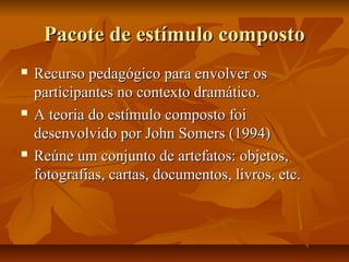 Pacote de estímulo composto






Recurso pedagógico para envolver os
participantes no contexto dramático.
A teoria do estímulo composto foi
desenvolvido por John Somers (1994)
Reúne um conjunto de artefatos: objetos,
fotografias, cartas, documentos, livros, etc.

 