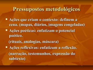 Pressupostos metodológicos
Ações que criam o contexto: definem a
cena. (mapas, diários, imagens congeladas)
 Ações poéticas: enfatizam o potencial
poético.
(rituais, analogias, máscara)
 Ações reflexivas: enfatizam a reflexão.
(narração, testemunhos, expressão do
subtexto)


 