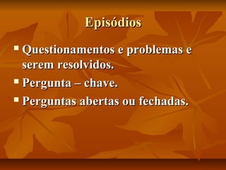 Episódios
Questionamentos e problemas e
serem resolvidos.
 Pergunta – chave.
 Perguntas abertas ou fechadas.


 