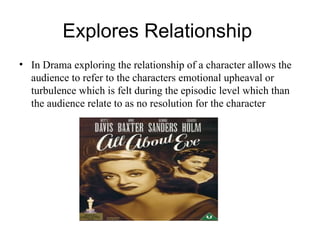 Explores Relationship  In Drama exploring the relationship of a character allows the audience to refer to the characters emotional upheaval or turbulence which is felt during the episodic level which than the audience relate to as no resolution for the character 